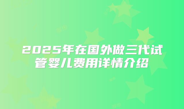 2025年在国外做三代试管婴儿费用详情介绍