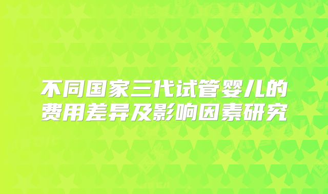 不同国家三代试管婴儿的费用差异及影响因素研究