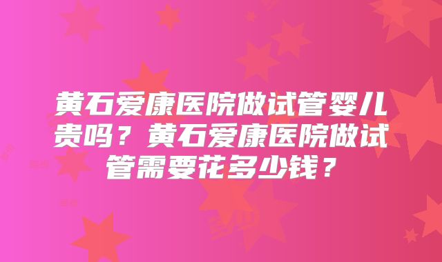 黄石爱康医院做试管婴儿贵吗？黄石爱康医院做试管需要花多少钱？
