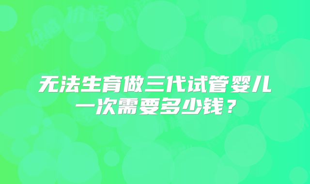 无法生育做三代试管婴儿一次需要多少钱？