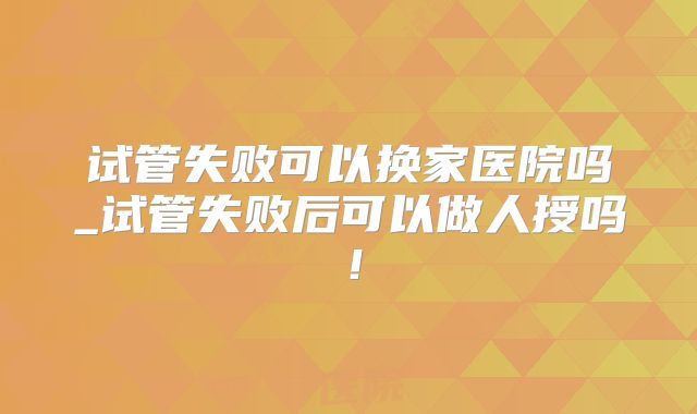 试管失败可以换家医院吗_试管失败后可以做人授吗!