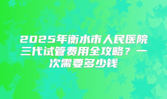 2025年衡水市人民医院三代试管费用全攻略？一次需要多少钱