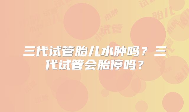 三代试管胎儿水肿吗？三代试管会胎停吗？