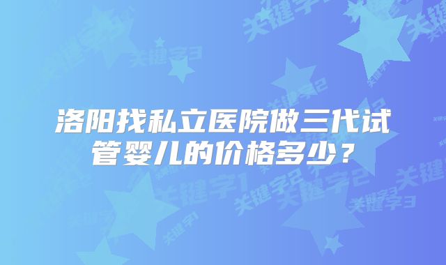 洛阳找私立医院做三代试管婴儿的价格多少?