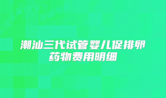 潮汕三代试管婴儿促排卵药物费用明细