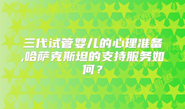 三代试管婴儿的心理准备,哈萨克斯坦的支持服务如何？