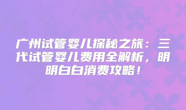 广州试管婴儿探秘之旅:三代试管婴儿费用全解析,明明白白消费攻略!