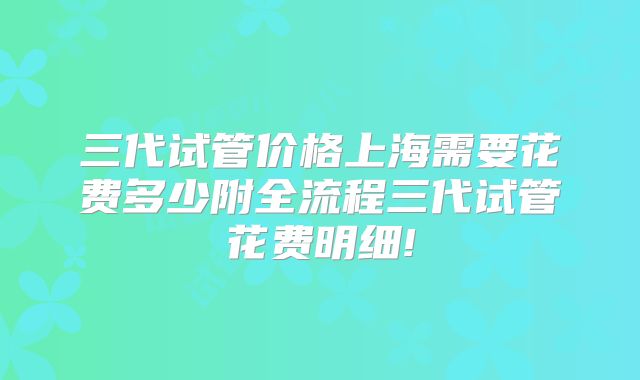 三代试管价格上海需要花费多少附全流程三代试管花费明细!