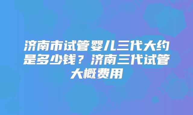 济南市试管婴儿三代大约是多少钱？济南三代试管大概费用
