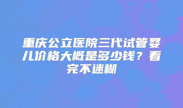 重庆公立医院三代试管婴儿价格大概是多少钱?看完不迷糊