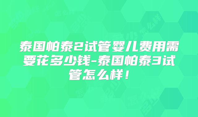 泰国帕泰2试管婴儿费用需要花多少钱-泰国帕泰3试管怎么样！