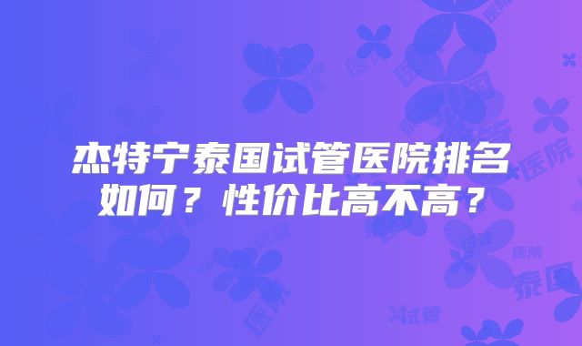 杰特宁泰国试管医院排名如何?性价比高不高?