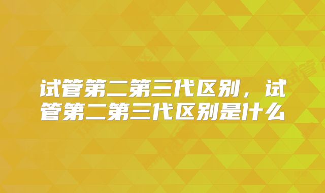 试管第二第三代区别，试管第二第三代区别是什么