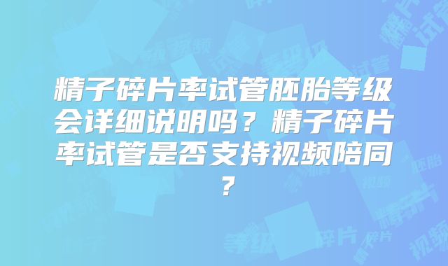 精子碎片率试管胚胎等级会详细说明吗？精子碎片率试管是否支持视频陪同？