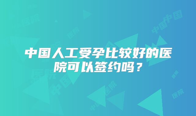 中国人工受孕比较好的医院可以签约吗?