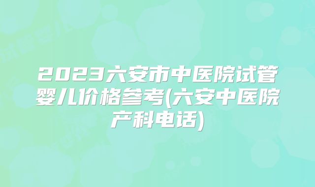 2023六安市中医院试管婴儿价格参考(六安中医院产科电话)