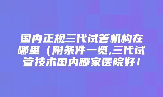 国内正规三代试管机构在哪里(附条件一览,三代试管技术国内哪家医院好!