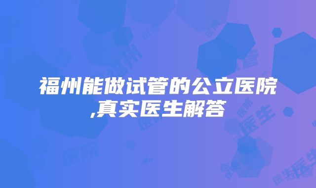 福州能做试管的公立医院,真实医生解答