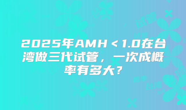 2025年AMH＜1.0在台湾做三代试管，一次成概率有多大？