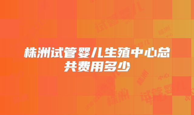 株洲试管婴儿生殖中心总共费用多少