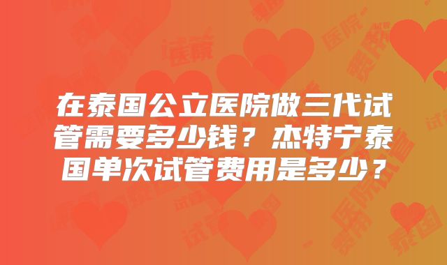 在泰国公立医院做三代试管需要多少钱？杰特宁泰国单次试管费用是多少？