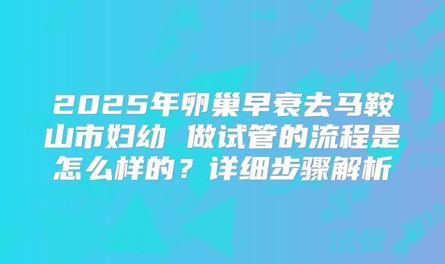 2025年卵巢早衰去马鞍山市妇幼 做试管的流程是怎么样的?详细步骤解析