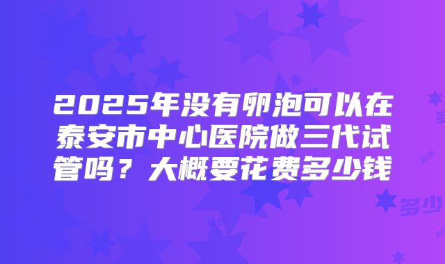 2025年没有卵泡可以在泰安市中心医院做三代试管吗?大概要花费多少钱