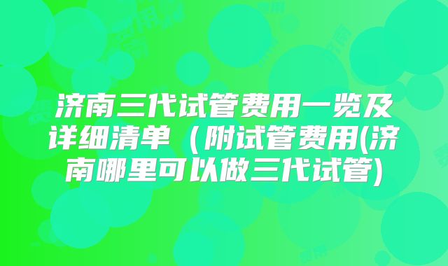 济南三代试管费用一览及详细清单（附试管费用(济南哪里可以做三代试管)