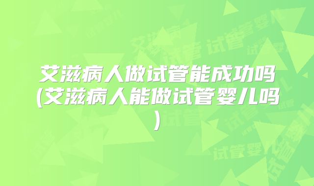 艾滋病人做试管能成功吗(艾滋病人能做试管婴儿吗)
