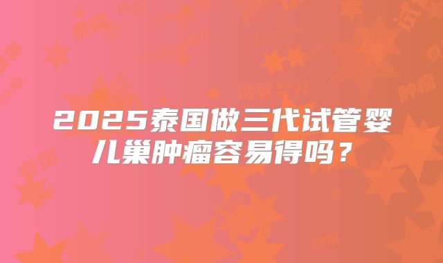 2025泰国做三代试管婴儿巢肿瘤容易得吗？
