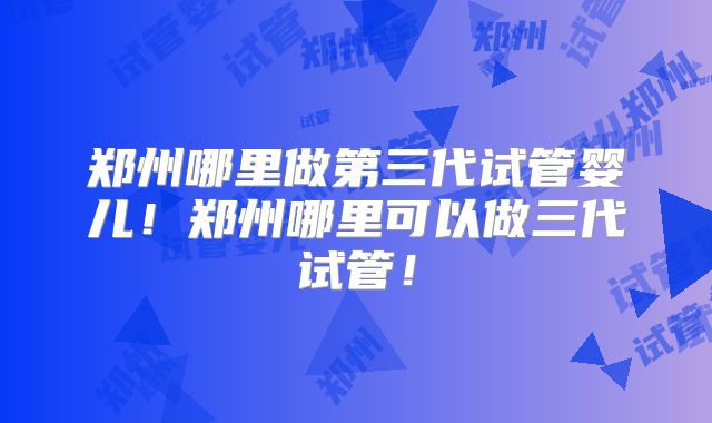 郑州哪里做第三代试管婴儿！郑州哪里可以做三代试管！