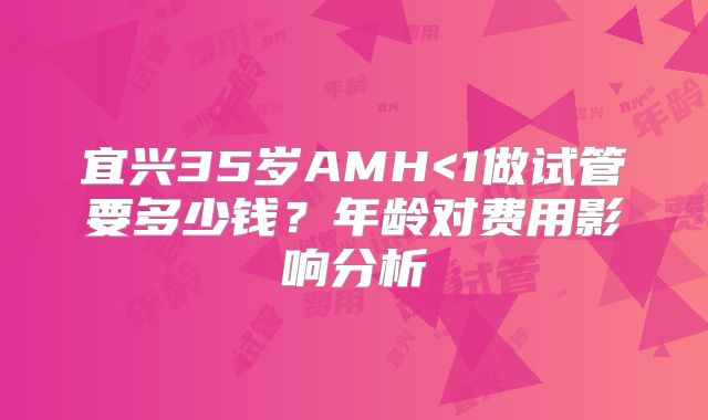 宜兴35岁AMH<1做试管要多少钱?年龄对费用影响分析