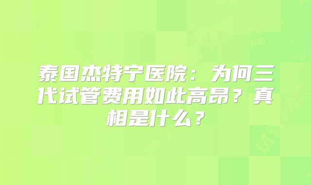 泰国杰特宁医院：为何三代试管费用如此高昂？真相是什么？