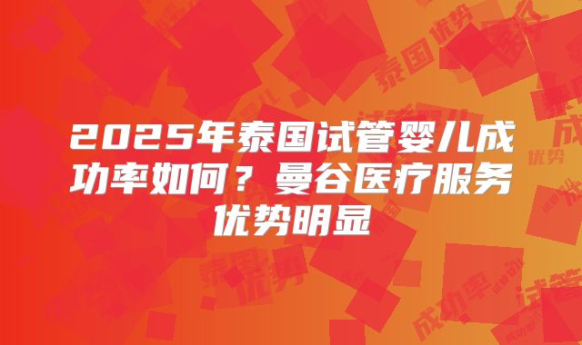 2025年泰国试管婴儿成功率如何？曼谷医疗服务优势明显