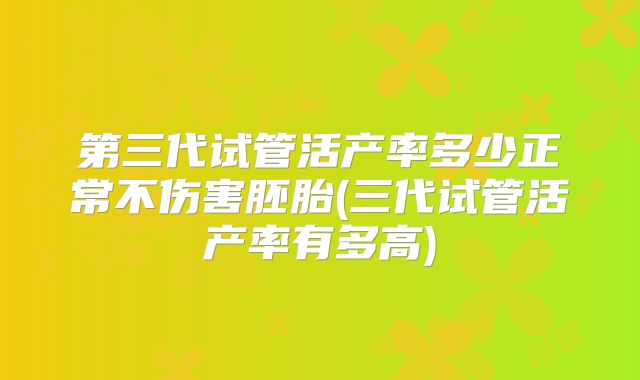 第三代试管活产率多少正常不伤害胚胎(三代试管活产率有多高)