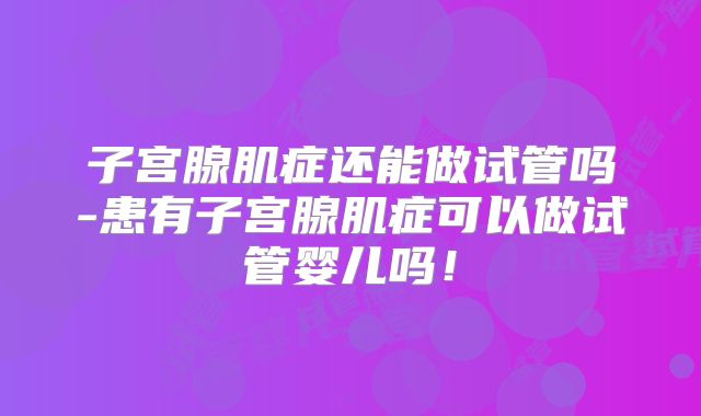 子宫腺肌症还能做试管吗-患有子宫腺肌症可以做试管婴儿吗！