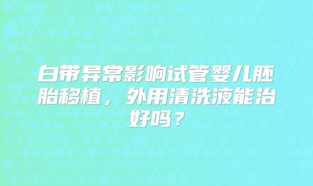 白带异常影响试管婴儿胚胎移植，外用清洗液能治好吗？