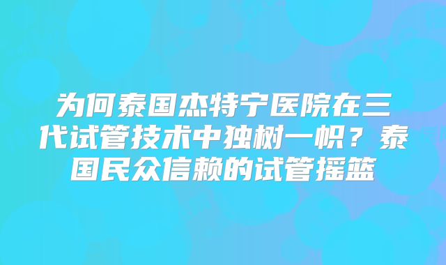 为何泰国杰特宁医院在三代试管技术中独树一帜？泰国民众信赖的试管摇篮