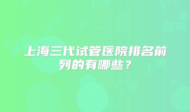 上海三代试管医院排名前列的有哪些?