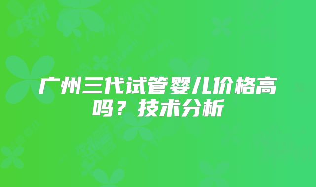 广州三代试管婴儿价格高吗？技术分析