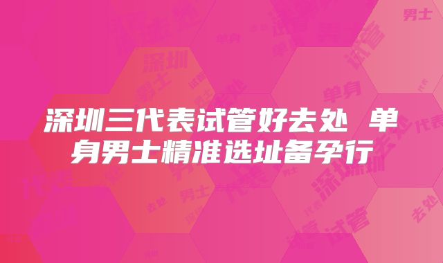 深圳三代表试管好去处 单身男士精准选址备孕行