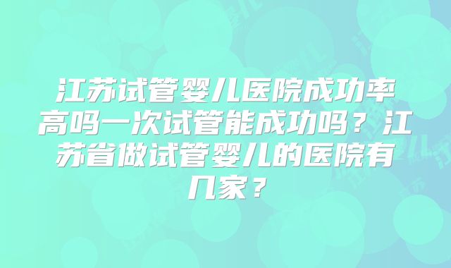 江苏试管婴儿医院成功率高吗一次试管能成功吗?江苏省做试管婴儿的医院有几家?