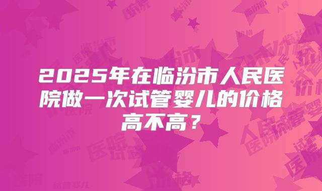 2025年在临汾市人民医院做一次试管婴儿的价格高不高？