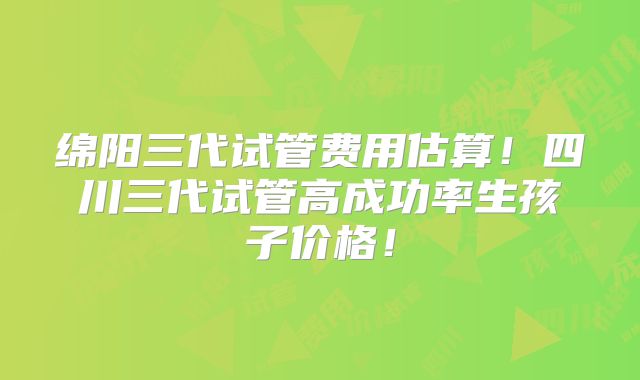 绵阳三代试管费用估算！四川三代试管高成功率生孩子价格！