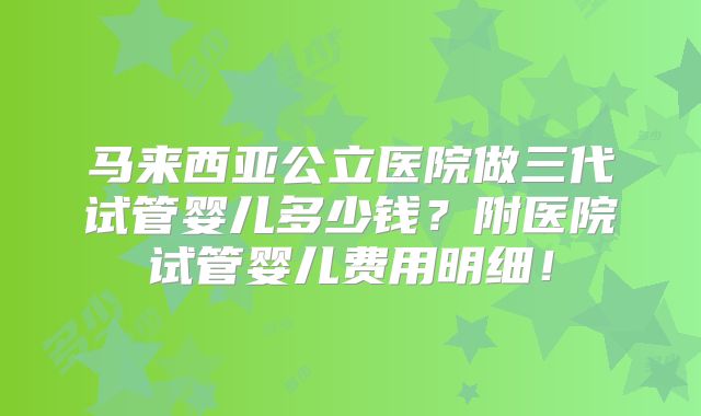 马来西亚公立医院做三代试管婴儿多少钱?附医院试管婴儿费用明细!