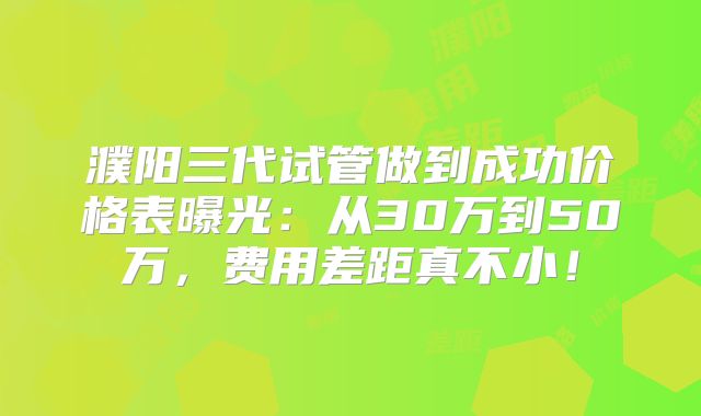 濮阳三代试管做到成功价格表曝光:从30万到50万,费用差距真不小!