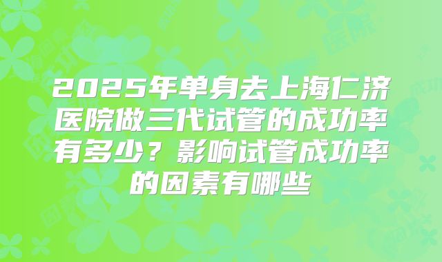 2025年单身去上海仁济医院做三代试管的成功率有多少?影响试管成功率的因素有哪些