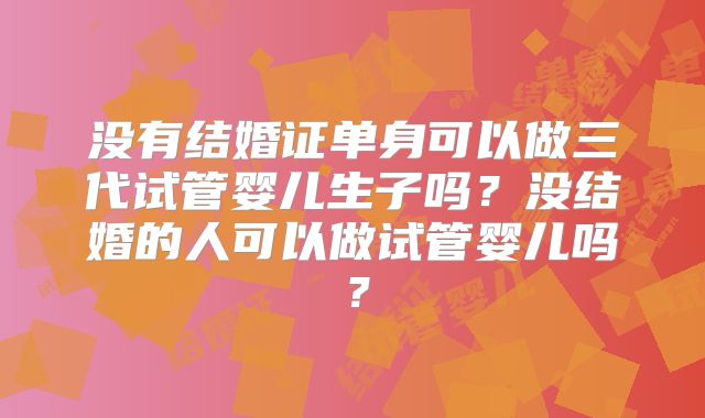 没有结婚证单身可以做三代试管婴儿生子吗?没结婚的人可以做试管婴儿吗?