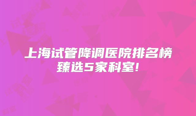 上海试管降调医院排名榜臻选5家科室!