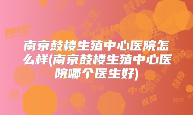 南京鼓楼生殖中心医院怎么样(南京鼓楼生殖中心医院哪个医生好)